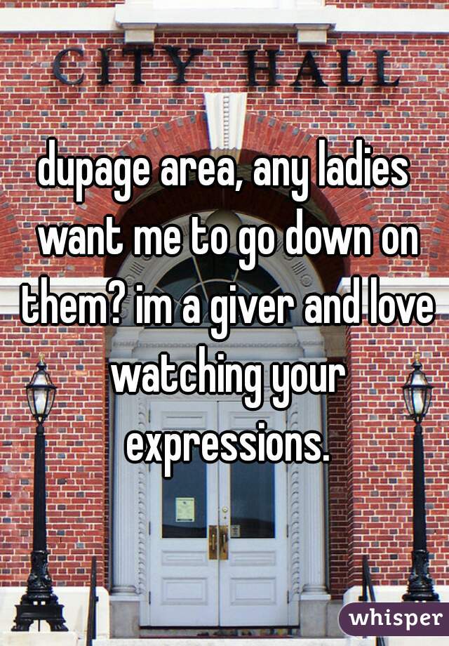 dupage area, any ladies want me to go down on them? im a giver and love watching your expressions.