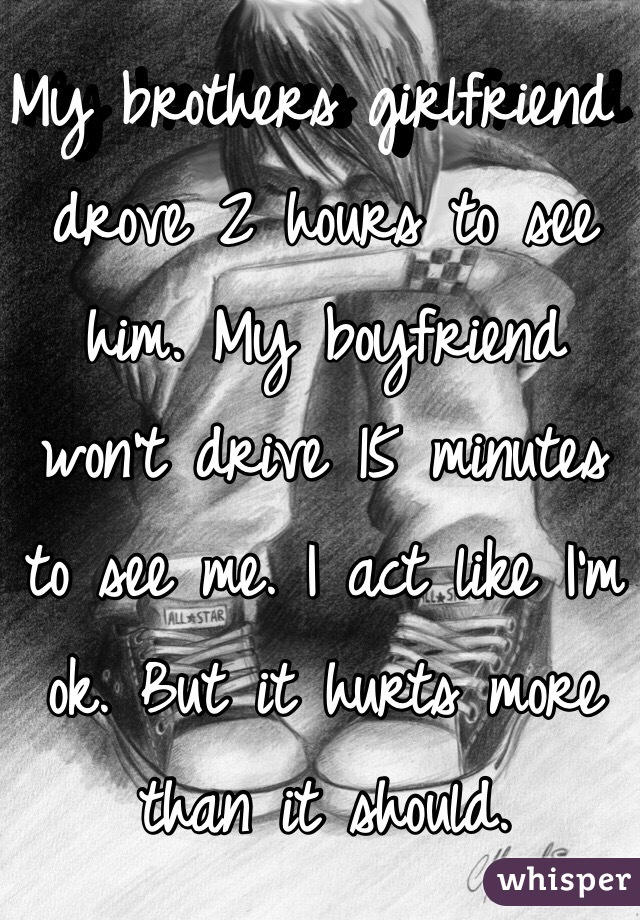 My brothers girlfriend drove 2 hours to see him. My boyfriend won't drive 15 minutes to see me. I act like I'm ok. But it hurts more than it should. 