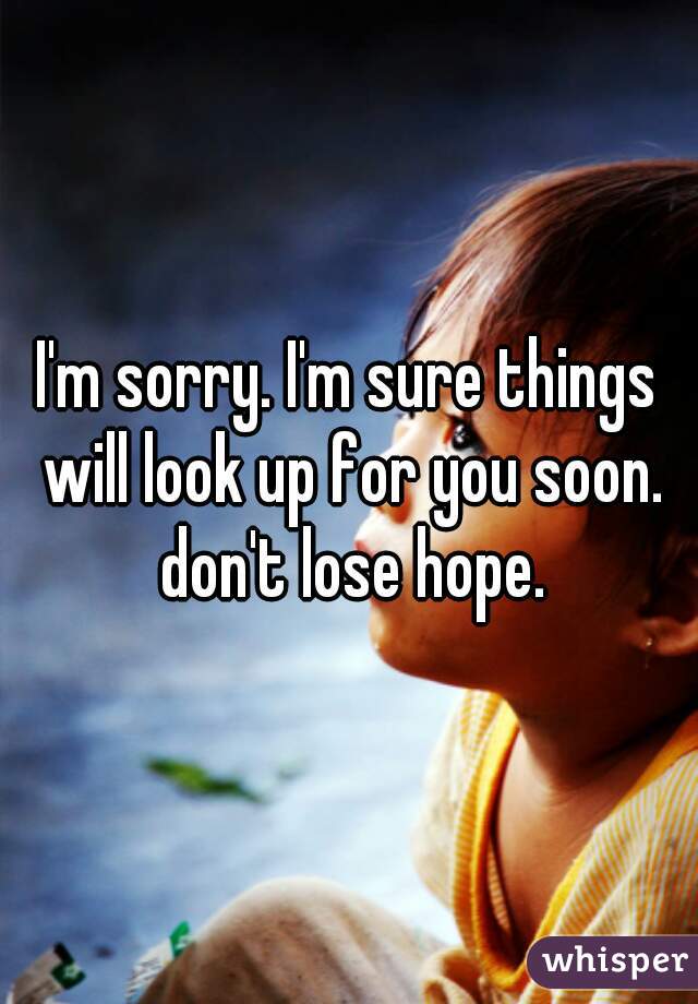 I'm sorry. I'm sure things will look up for you soon. don't lose hope.