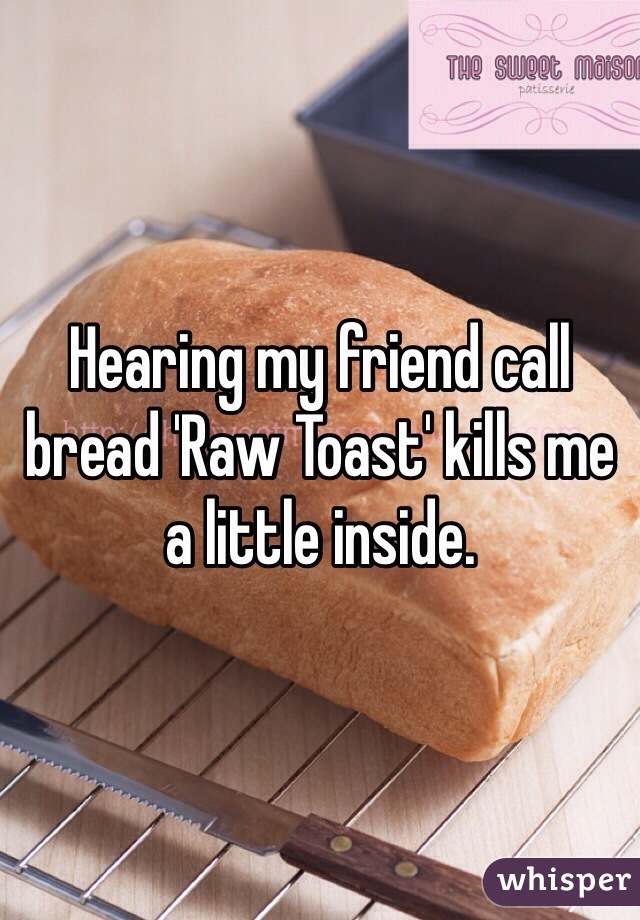 Hearing my friend call bread 'Raw Toast' kills me a little inside.