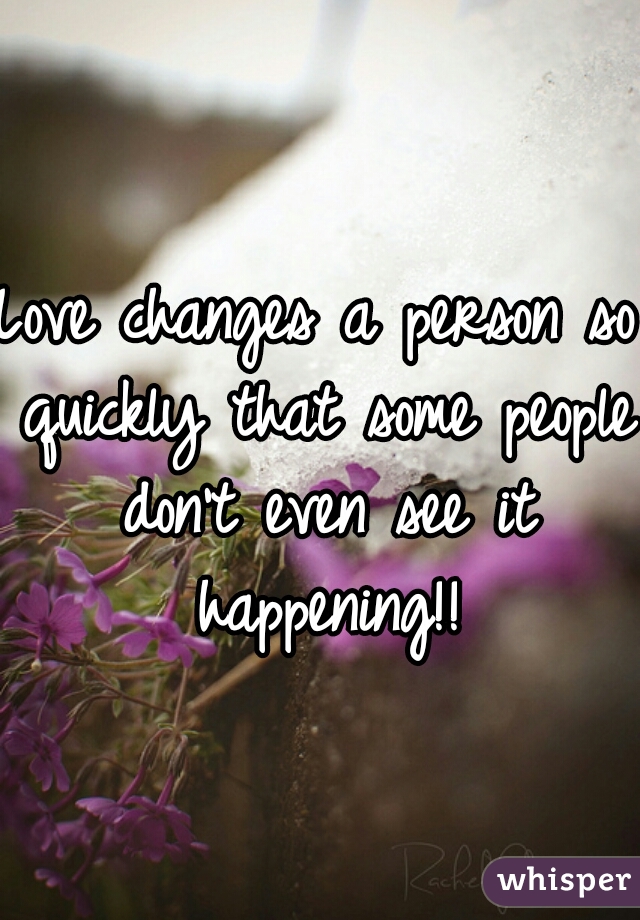 Love changes a person so quickly that some people don't even see it happening!!