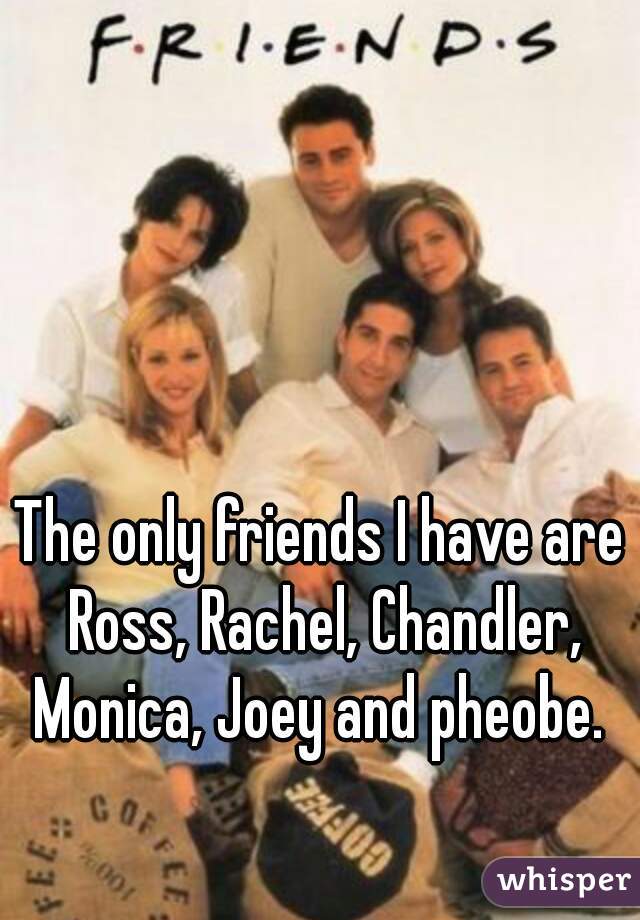 The only friends I have are Ross, Rachel, Chandler, Monica, Joey and pheobe. 