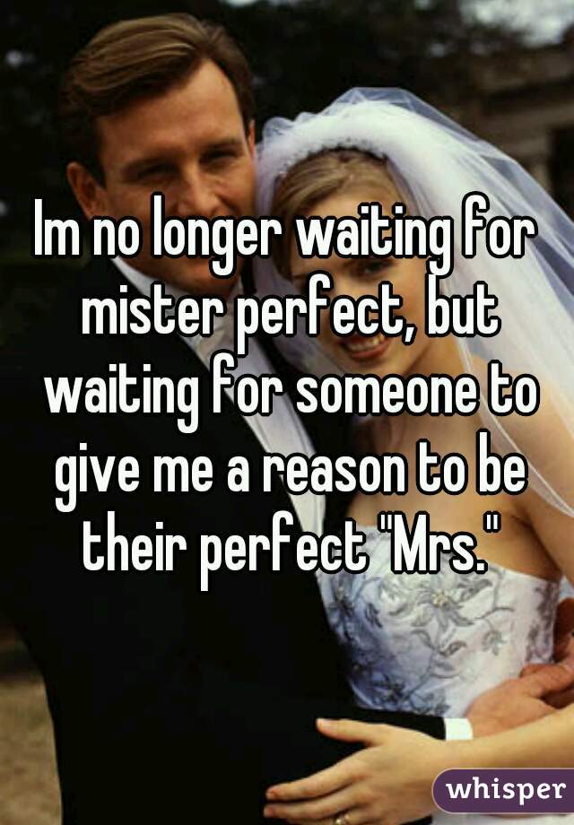 Im no longer waiting for mister perfect, but waiting for someone to give me a reason to be their perfect "Mrs."