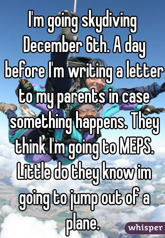 I'm going skydiving December 6th. A day before I'm writing a letter to my parents in case something happens. They think I'm going to MEPS. Little do they know im going to jump out of a plane. 