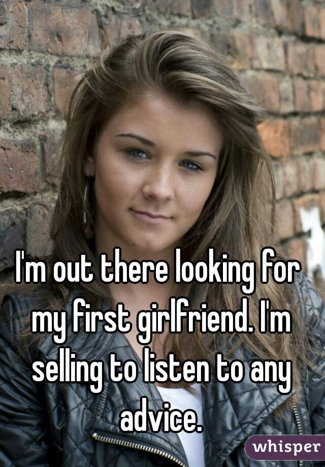 I'm out there looking for my first girlfriend. I'm selling to listen to any advice.