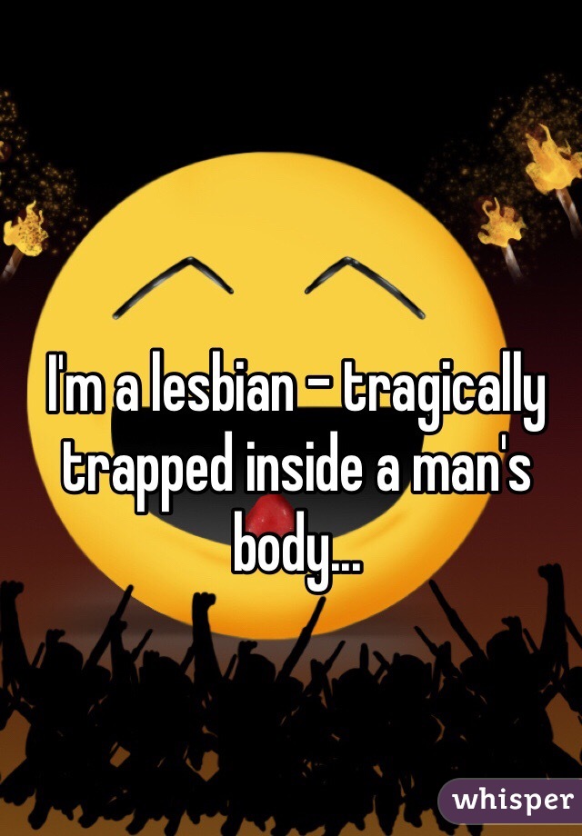 I'm a lesbian - tragically trapped inside a man's body...