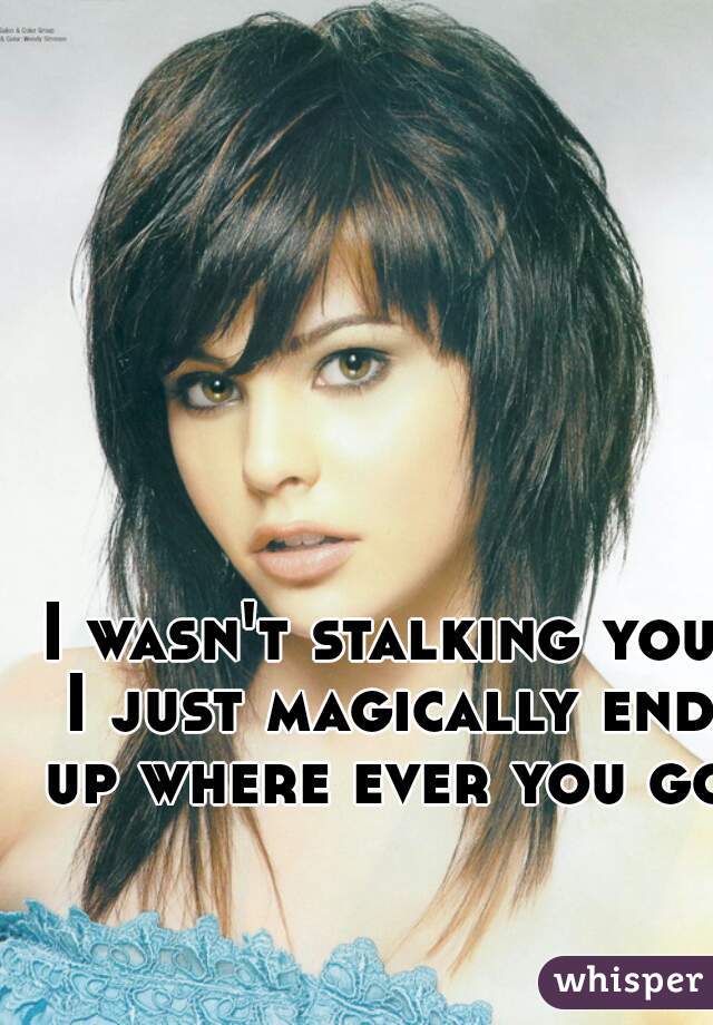 I wasn't stalking you I just magically end up where ever you go