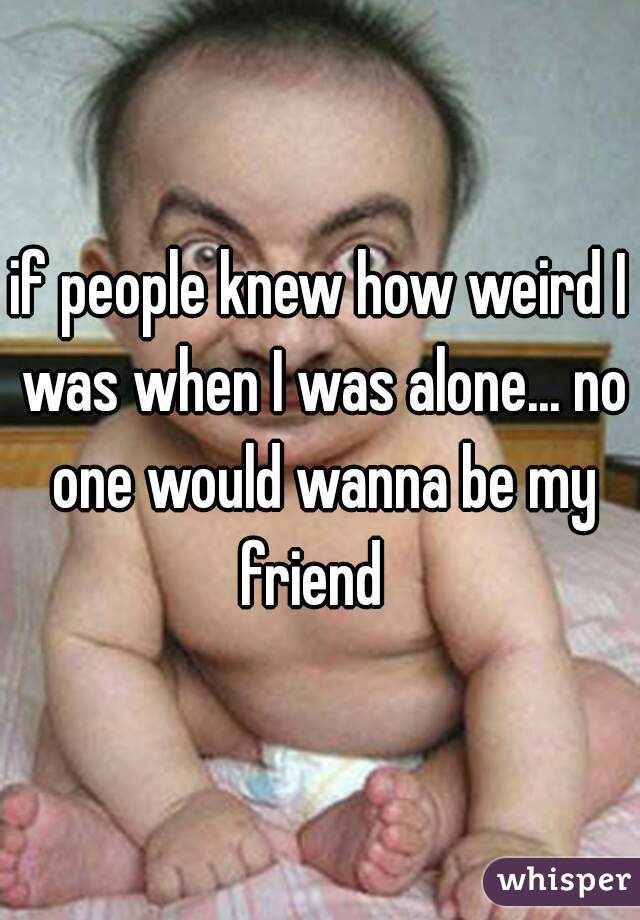 if people knew how weird I was when I was alone... no one would wanna be my friend  