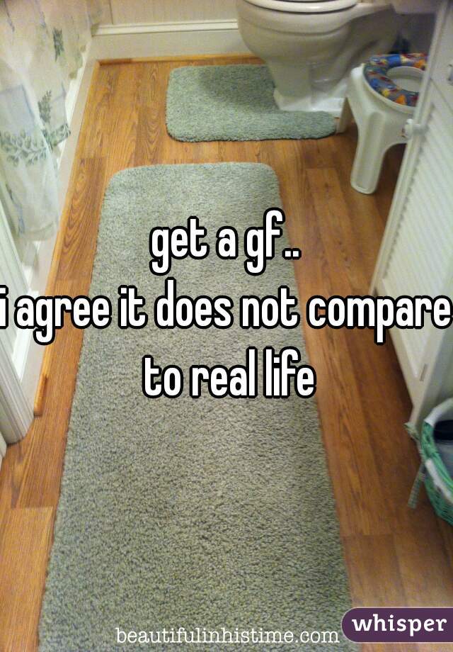 get a gf..
i agree it does not compare to real life