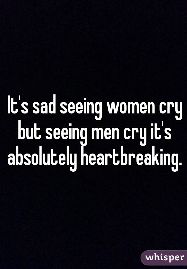 It's sad seeing women cry but seeing men cry it's absolutely heartbreaking. 