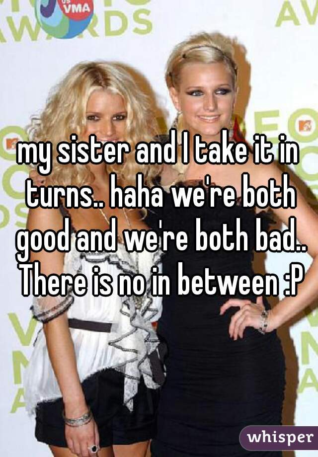 my sister and I take it in turns.. haha we're both good and we're both bad.. There is no in between :P