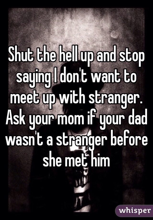 Shut the hell up and stop saying I don't want to meet up with stranger. 
Ask your mom if your dad wasn't a stranger before she met him 