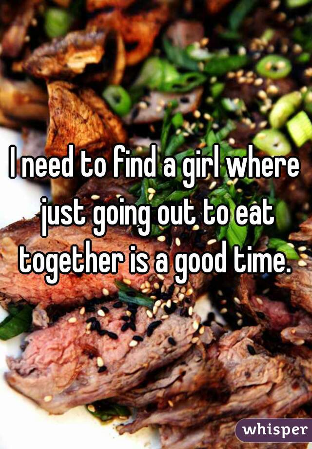 I need to find a girl where just going out to eat together is a good time. 