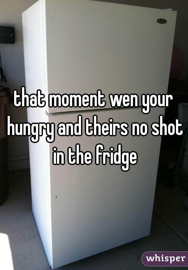 that moment wen your hungry and theirs no shot in the fridge