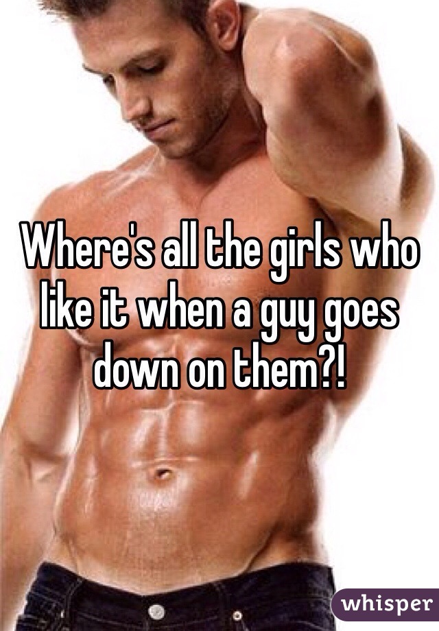 Where's all the girls who like it when a guy goes down on them?!