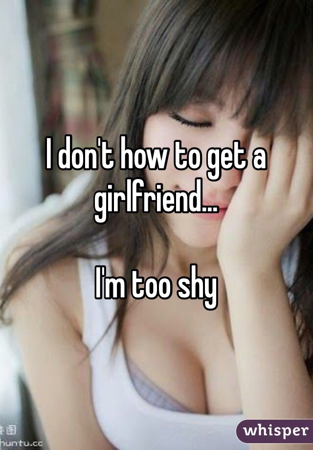 I don't how to get a girlfriend... 

I'm too shy 