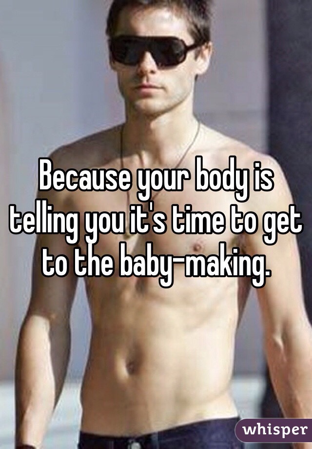 Because your body is telling you it's time to get to the baby-making. 