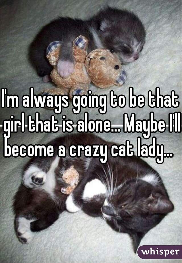 I'm always going to be that girl that is alone... Maybe I'll become a crazy cat lady...  