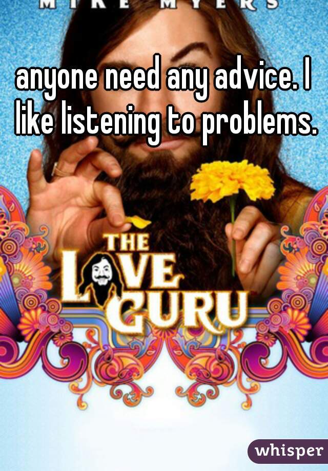 anyone need any advice. I like listening to problems.