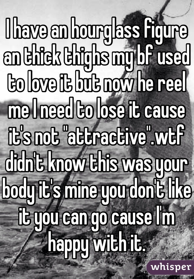 I have an hourglass figure an thick thighs my bf used to love it but now he reel me I need to lose it cause it's not "attractive".wtf didn't know this was your body it's mine you don't like it you can go cause I'm happy with it.