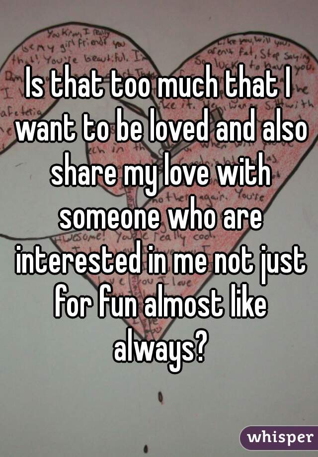 Is that too much that I want to be loved and also share my love with someone who are interested in me not just for fun almost like always?