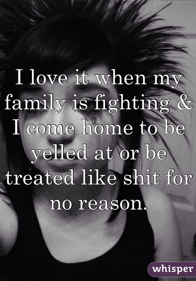 I love it when my family is fighting & I come home to be yelled at or be treated like shit for no reason. 