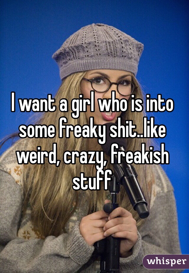 I want a girl who is into some freaky shit..like weird, crazy, freakish stuff