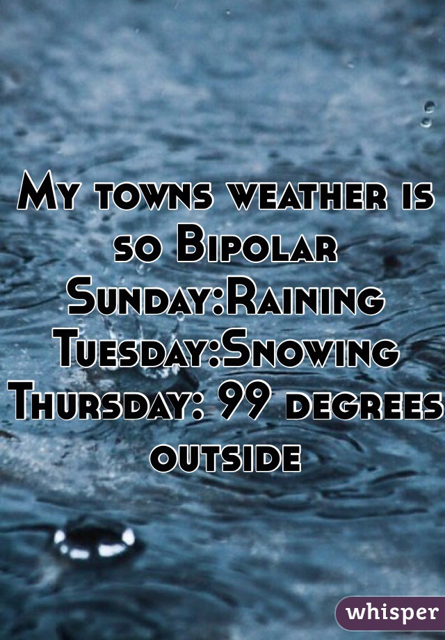 My towns weather is so Bipolar Sunday:Raining Tuesday:Snowing Thursday: 99 degrees outside