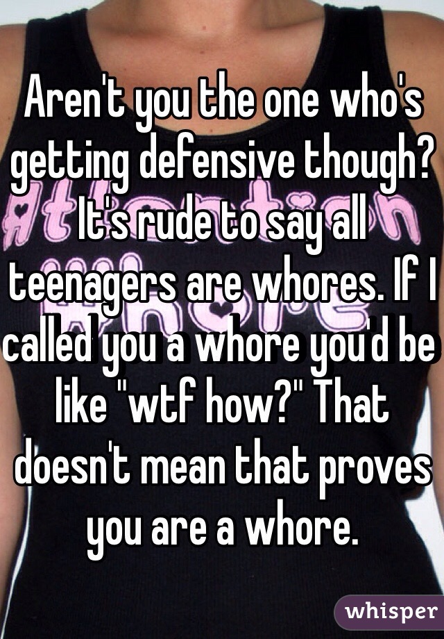 Aren't you the one who's getting defensive though? It's rude to say all teenagers are whores. If I called you a whore you'd be like "wtf how?" That doesn't mean that proves you are a whore. 
