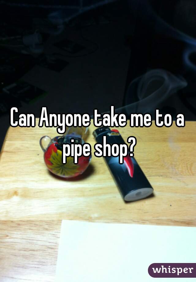 Can Anyone take me to a pipe shop?