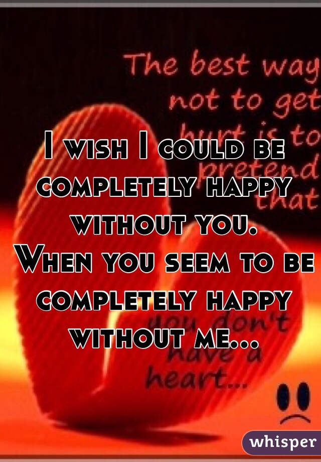 I wish I could be completely happy without you. 
When you seem to be completely happy without me... 