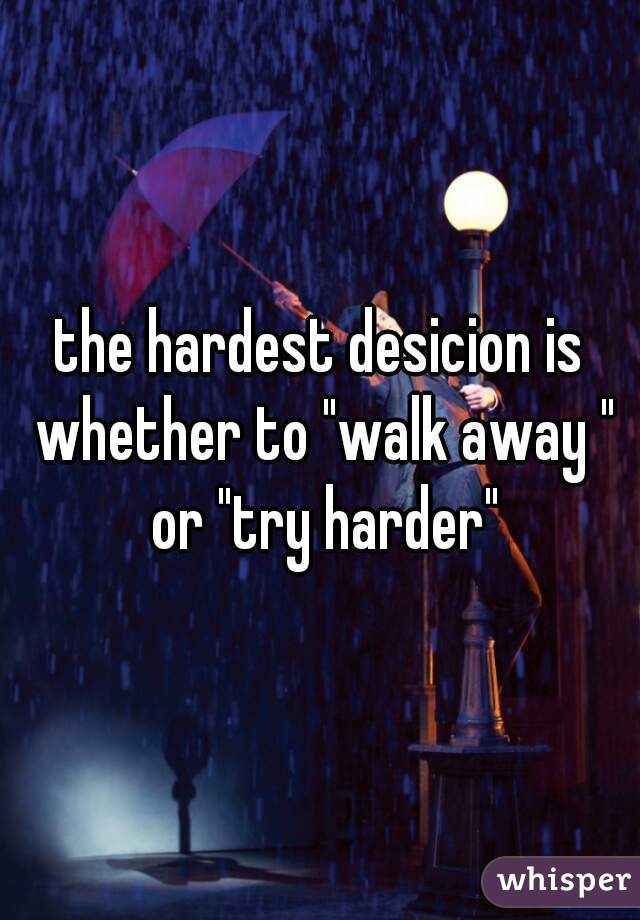 the hardest desicion is whether to "walk away " or "try harder"