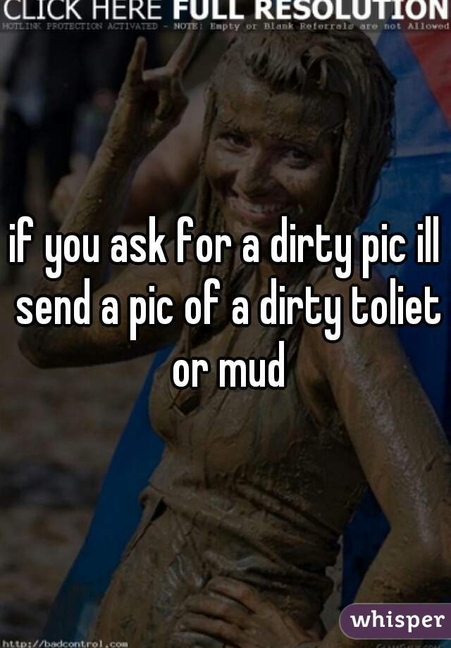 if you ask for a dirty pic ill send a pic of a dirty toliet or mud