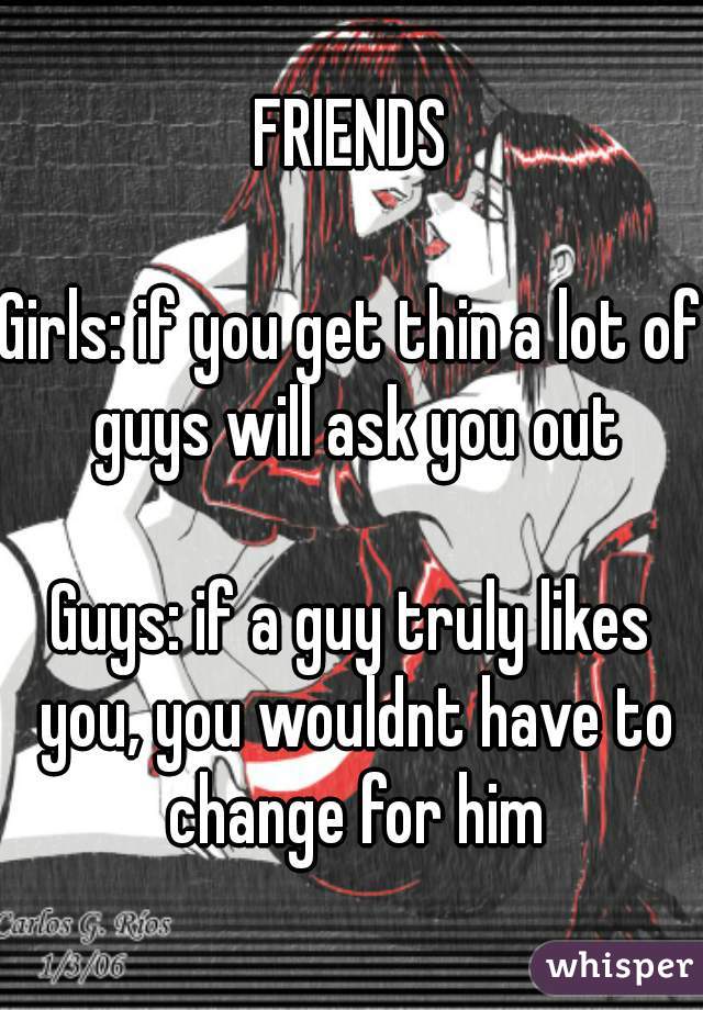 FRIENDS

Girls: if you get thin a lot of guys will ask you out

Guys: if a guy truly likes you, you wouldnt have to change for him

