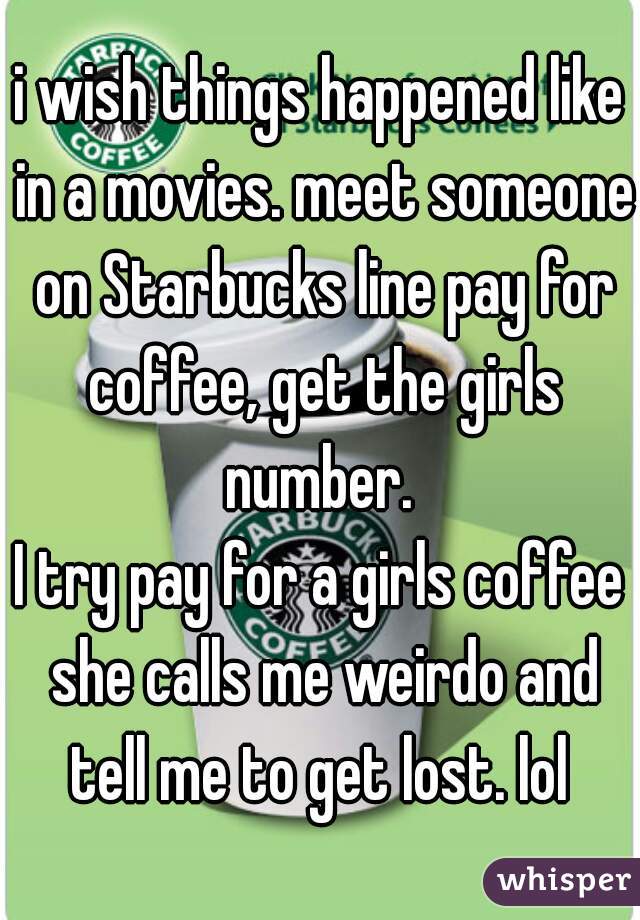 i wish things happened like in a movies. meet someone on Starbucks line pay for coffee, get the girls number. 
I try pay for a girls coffee she calls me weirdo and tell me to get lost. lol 