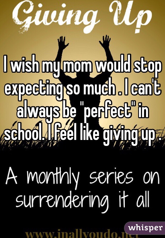 I wish my mom would stop expecting so much . I can't always be "perfect" in school. I feel like giving up . 