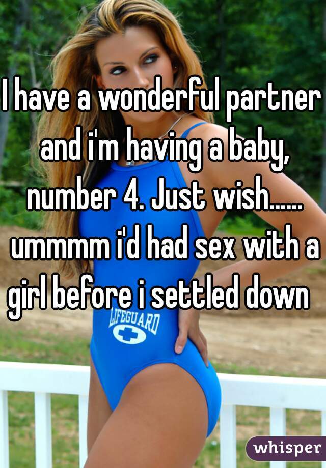 I have a wonderful partner and i'm having a baby, number 4. Just wish...... ummmm i'd had sex with a girl before i settled down   