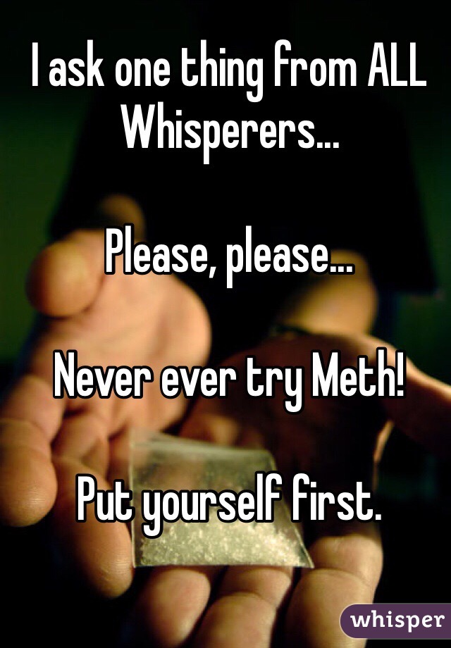 I ask one thing from ALL Whisperers...

Please, please... 

Never ever try Meth!

Put yourself first.