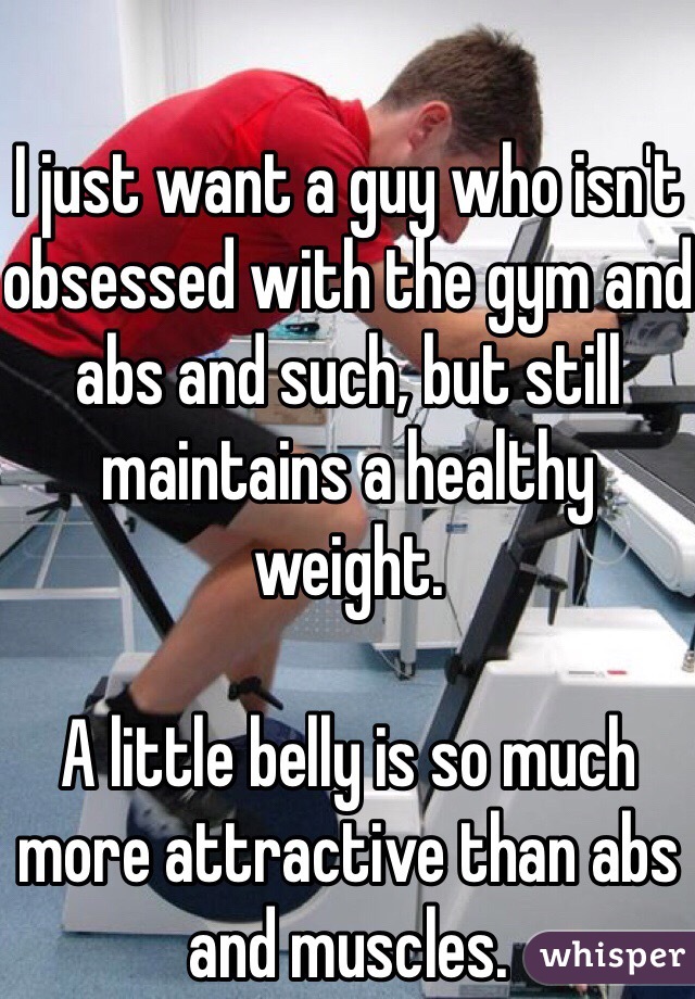 I just want a guy who isn't obsessed with the gym and abs and such, but still maintains a healthy weight. 

A little belly is so much more attractive than abs and muscles. 