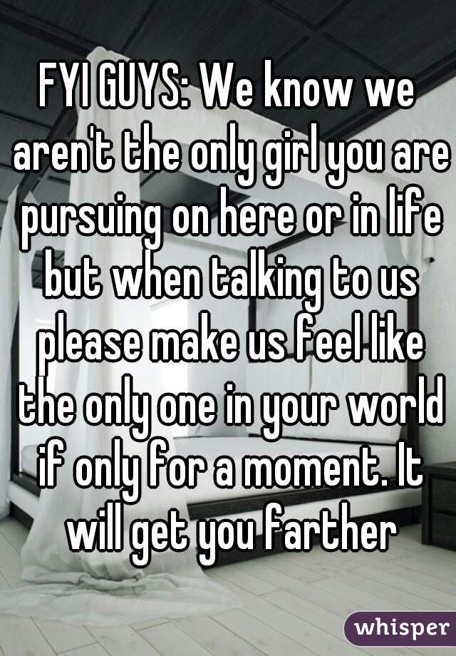 FYI GUYS: We know we aren't the only girl you are pursuing on here or in life but when talking to us please make us feel like the only one in your world if only for a moment. It will get you farther