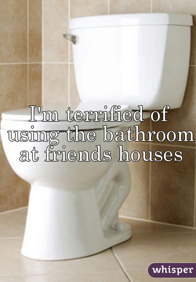 I'm terrified of using the bathroom at friends houses