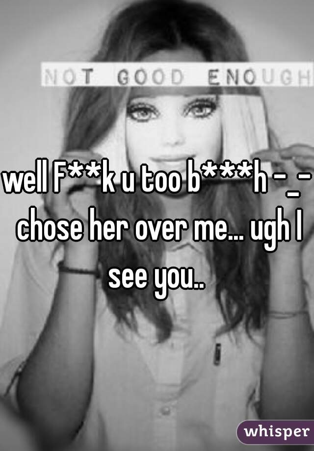 well F**k u too b***h -_- chose her over me... ugh I see you.. 