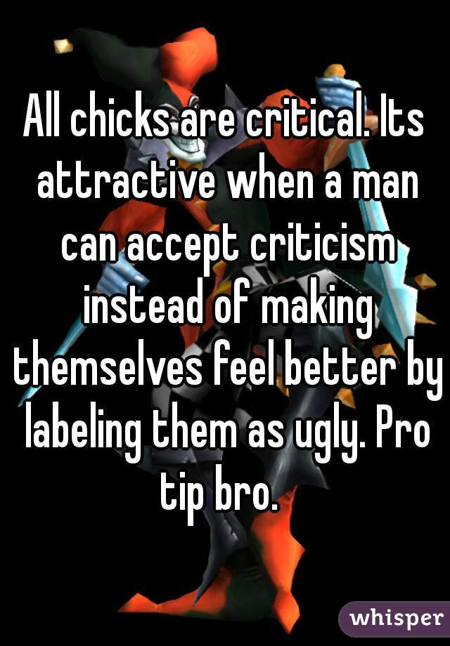 All chicks are critical. Its attractive when a man can accept criticism instead of making themselves feel better by labeling them as ugly. Pro tip bro.  