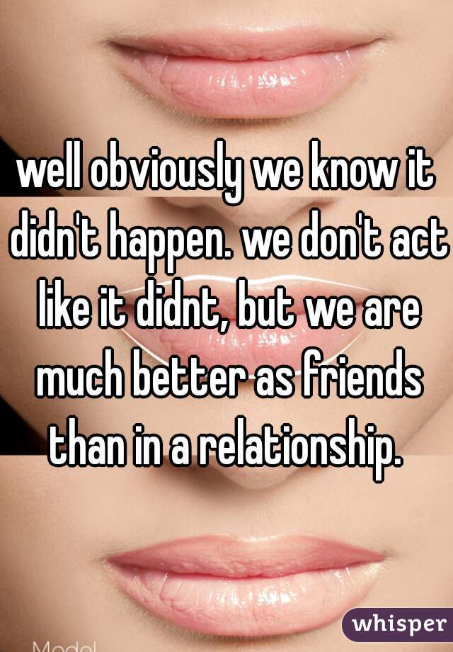 well obviously we know it didn't happen. we don't act like it didnt, but we are much better as friends than in a relationship. 