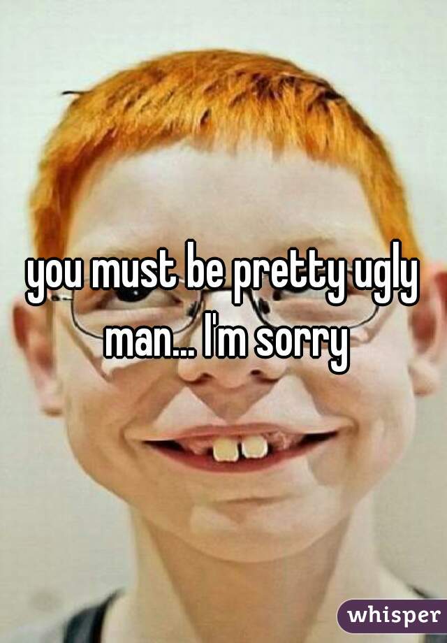 you must be pretty ugly man... I'm sorry