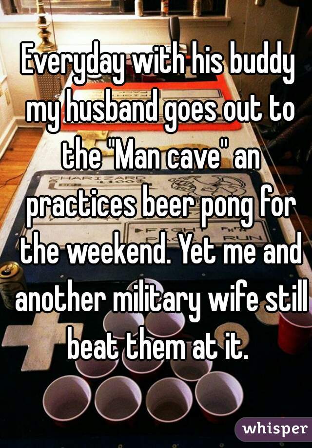 Everyday with his buddy my husband goes out to the "Man cave" an practices beer pong for the weekend. Yet me and another military wife still beat them at it. 