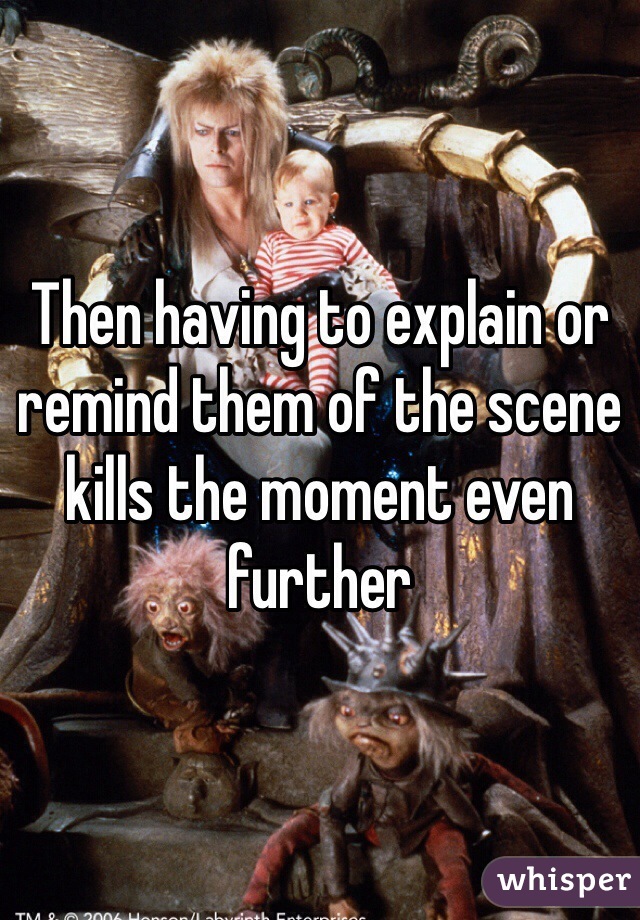 Then having to explain or remind them of the scene kills the moment even further