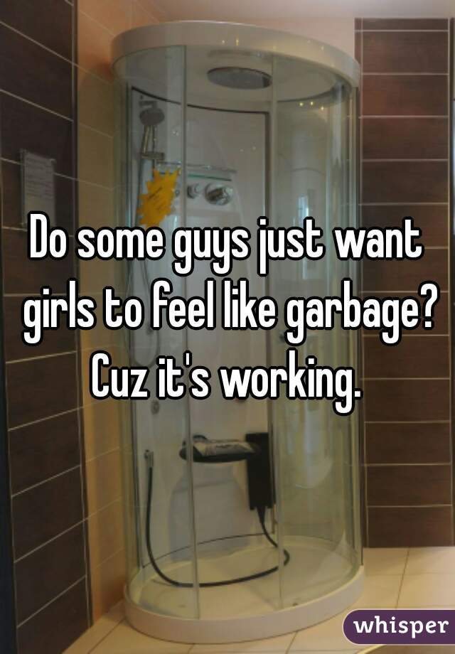 Do some guys just want girls to feel like garbage? Cuz it's working. 