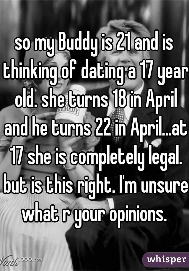 so my Buddy is 21 and is thinking of dating a 17 year old. she turns 18 in April and he turns 22 in April...at 17 she is completely legal. but is this right. I'm unsure what r your opinions. 