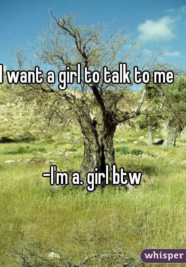 I want a girl to talk to me   



-I'm a. girl btw